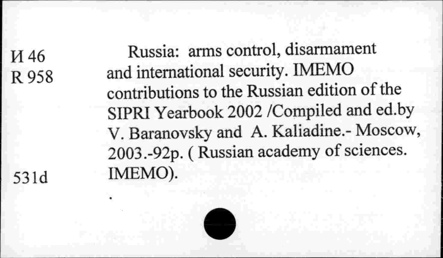 ﻿pj 46	Russia: arms control, disarmament
R 958 and international security. IMEMO contributions to the Russian edition of the SIPRI Yearbook 2002 /Compiled and ed.by V. Baranovsky and A. Kaliadine.- Moscow, 2003 .-92p. ( Russian academy of sciences.
53 ld IMEMO).